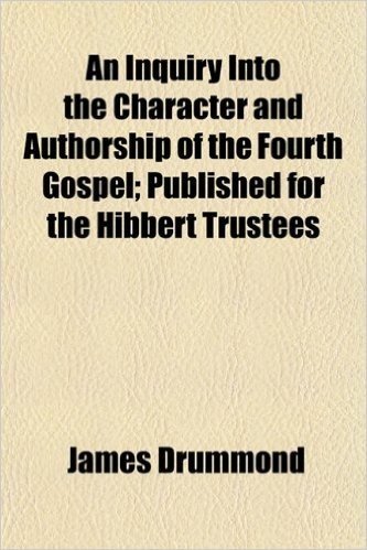 An Inquiry Into the Character and Authorship of the Fourth Gospel; Published for the Hibbert Trustees