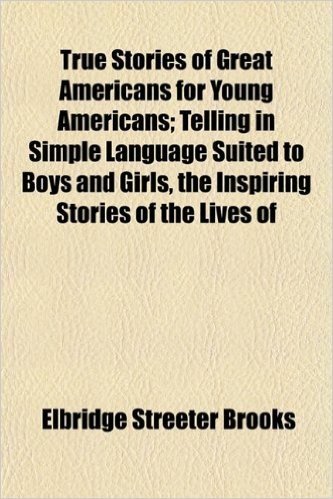 True Stories of Great Americans for Young Americans; Telling in Simple Language Suited to Boys and Girls, the Inspiring Stories of the Lives of