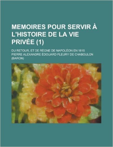 Memoires Pour Servir A L'Histoire de La Vie Privee; Du Retour, Et de Regne de Napoleon En 1815 (1)