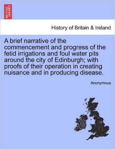 A Brief Narrative of the Commencement and Progress of the Fetid Irrigations and Foul Water Pits Around the City of Edinburgh; With Proofs of Their ... Creating Nuisance and in Producing Disease.