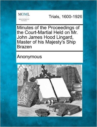 Minutes of the Proceedings of the Court-Martial Held on Mr. John James Hood Lingard, Master of His Majesty's Ship Brazen