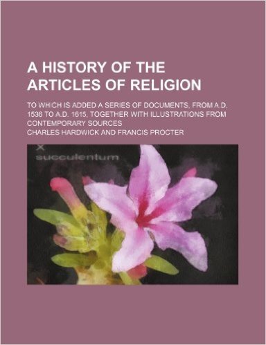 A   History of the Articles of Religion; To Which Is Added a Series of Documents, from A.D. 1536 to A.D. 1615, Together with Illustrations from Contem