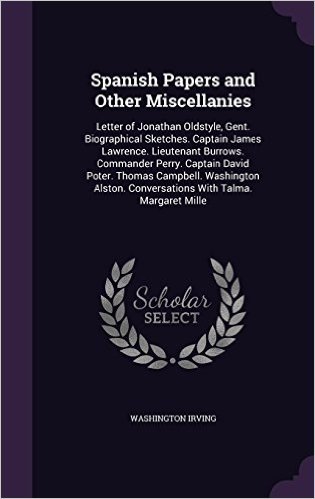 Spanish Papers and Other Miscellanies: Letter of Jonathan Oldstyle, Gent. Biographical Sketches. Captain James Lawrence. Lieutenant Burrows. Commander ... Conversations with Talma. Margaret Mille