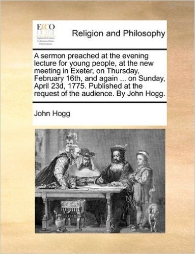 A Sermon Preached at the Evening Lecture for Young People, at the New Meeting in Exeter, on Thursday, February 16th, and Again ... on Sunday, April ... at the Request of the Audience. by John Hogg.