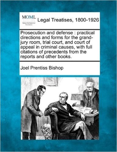 Prosecution and Defense: Practical Directions and Forms for the Grand-Jury Room, Trial Court, and Court of Appeal in Criminal Causes, with Full ... Precedents from the Reports and Other Books.