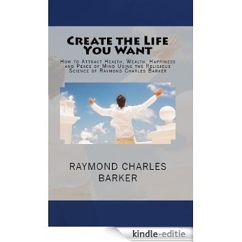 Create the Life You Want: How to Attract Health, Wealth, Happiness and Peace of Mind Using the Religious Science of Raymond Charles Barker (English Edition) [Kindle-editie]