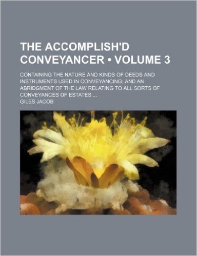 The Accomplish'd Conveyancer (Volume 3); Containing the Nature and Kinds of Deeds and Instruments Used in Conveyancing and an Abridgment of the Law Relating to All Sorts of Conveyances of Estates