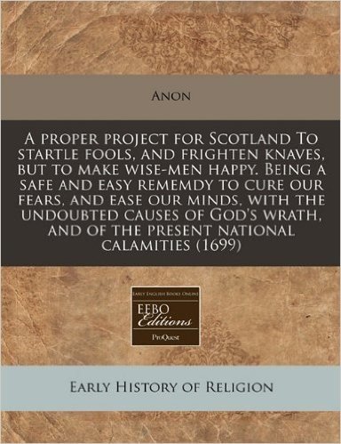 A Proper Project for Scotland to Startle Fools, and Frighten Knaves, But to Make Wise-Men Happy. Being a Safe and Easy Rememdy to Cure Our Fears, and ... and of the Present National Calamities (1699)
