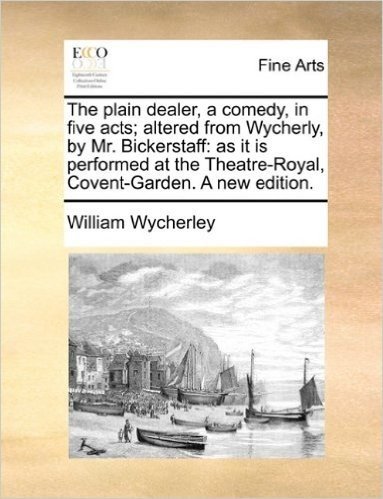 The Plain Dealer, a Comedy, in Five Acts; Altered from Wycherly, by Mr. Bickerstaff: As It Is Performed at the Theatre-Royal, Covent-Garden. a New Edi