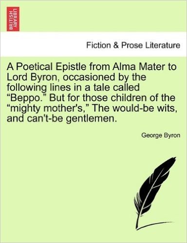 A Poetical Epistle from Alma Mater to Lord Byron, Occasioned by the Following Lines in a Tale Called "Beppo." But for Those Children of the "Mighty ... the Would-Be Wits, and Can't-Be Gentlemen.