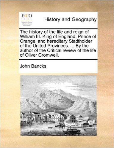 The History of the Life and Reign of William III. King of England, Prince of Orange, and Hereditary Stadtholder of the United Provinces. ... by the ... Review of the Life of Oliver Cromwell.