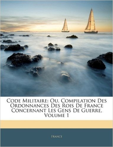 Code Militaire: Ou, Compilation Des Ordonnances Des Rois de France Concernant Les Gens de Guerre, Volume 1