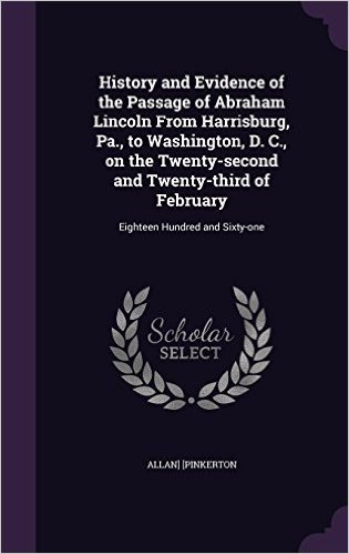 History and Evidence of the Passage of Abraham Lincoln from Harrisburg, Pa., to Washington, D. C., on the Twenty-Second and Twenty-Third of February: Eighteen Hundred and Sixty-One