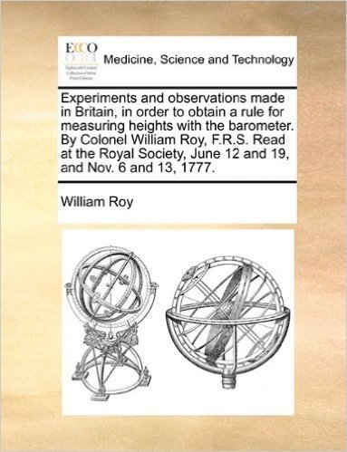 Experiments and Observations Made in Britain, in Order to Obtain a Rule for Measuring Heights with the Barometer. by Colonel William Roy, F.R.S. Read ... June 12 and 19, and Nov. 6 and 13, 1777.