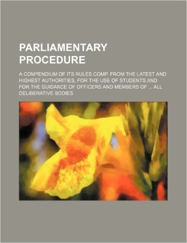 Parliamentary Procedure; A Compendium of Its Rules Comp. from the Latest and Highest Authorities, for the Use of Students and for the Guidance of Offi