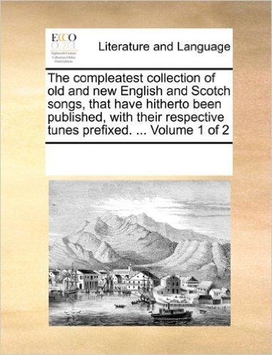 The Compleatest Collection of Old and New English and Scotch Songs, That Have Hitherto Been Published, with Their Respective Tunes Prefixed. ... Volume 1 of 2