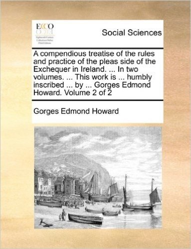 A Compendious Treatise of the Rules and Practice of the Pleas Side of the Exchequer in Ireland. ... in Two Volumes. ... This Work Is ... Humbly Inscribed ... by ... Gorges Edmond Howard. Volume 2 of 2