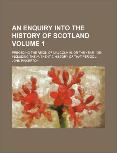 An  Enquiry Into the History of Scotland Volume 1; Preceding the Reign of Malcolm III, or the Year 1056, Including the Authentic History of That Perio