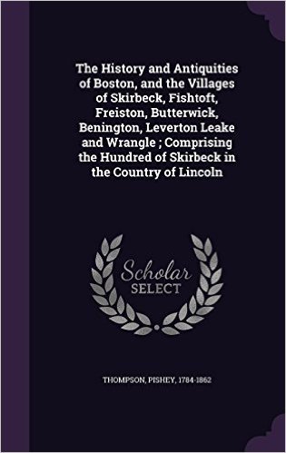 The History and Antiquities of Boston, and the Villages of Skirbeck, Fishtoft, Freiston, Butterwick, Benington, Leverton Leake and Wrangle; Comprising the Hundred of Skirbeck in the Country of Lincoln