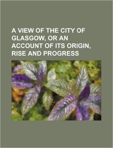 A View of the City of Glasgow, or an Account of Its Origin, Rise and Progress