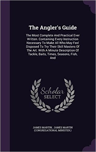 The Angler's Guide: The Most Complete and Practical Ever Written. Containing Every Instruction Necessary to Make All Who May Feel Disposed to Try ... of Tackle, Baits, Times, Seasons, Fish, and