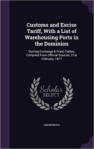 Customs and Excise Tariff, with a List of Warehousing Ports in the Dominion: Sterling Exchange & Franc Tables; Compiled from Official Sources, 21st February, 1877