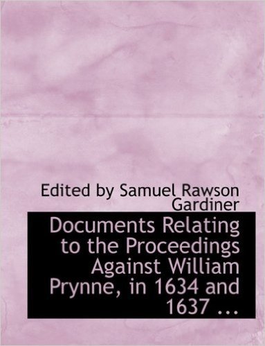 Documents Relating to the Proceedings Against William Prynne, in 1634 and 1637 ...
