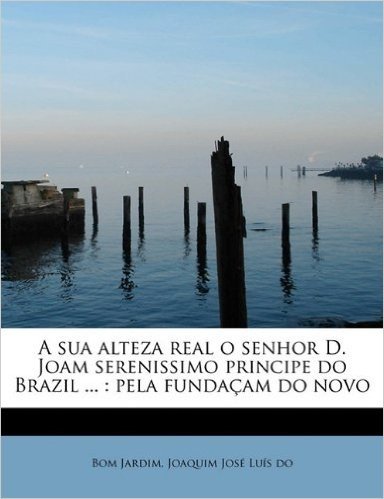 A Sua Alteza Real O Senhor D. Joam Serenissimo Principe Do Brazil ...: Pela Funda Am Do Novo baixar