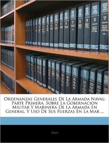 Ordenanzas Generales de La Armada Naval: Parte Primera. Sobre La Gobernacion Militar y Marinera de La Armada En General, y USO de Sus Fuerzas En La Ma