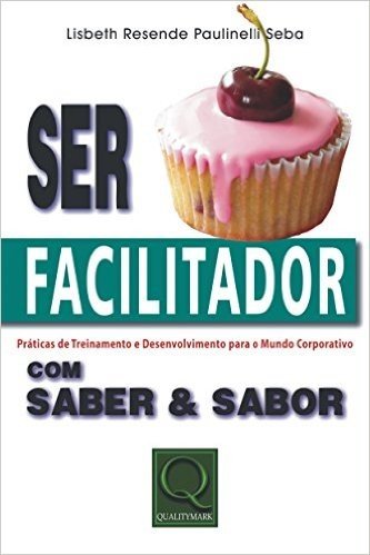 Ser Facilitador com Saber & Sabor. Práticas de Treinamento & Desenvolvimento Para o Mundo Corporativo