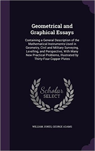 Geometrical and Graphical Essays: Containing a General Description of the Mathematical Instruments Used in Geometry, Civil and Military Surveying, ... Illustrated by Thirty-Four Copper Plates