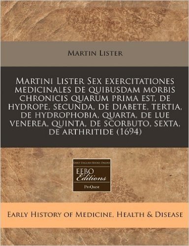 Martini Lister Sex Exercitationes Medicinales de Quibusdam Morbis Chronicis Quarum Prima Est, de Hydrope, Secunda, de Diabete, Tertia, de Hydrophobia, ... de Scorbuto, Sexta, de Arthritide (1694)