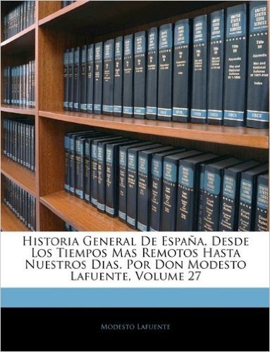 Historia General de Espana, Desde Los Tiempos Mas Remotos Hasta Nuestros Dias. Por Don Modesto Lafuente, Volume 27