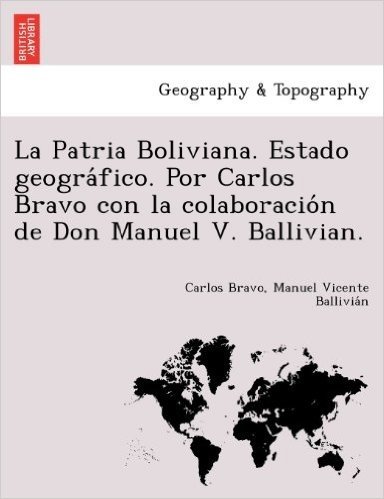 La Patria Boliviana. Estado Geogra Fico. Por Carlos Bravo Con La Colaboracio N de Don Manuel V. Ballivian.