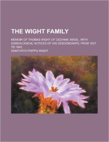 The Wight Family; Memoir of Thomas Wight of Dedham, Mass., with Genealogical Notices of His Descendants, from 1637 to 1840