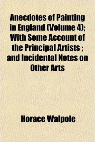 Anecdotes of Painting in England (Volume 4); With Some Account of the Principal Artists; And Incidental Notes on Other Arts