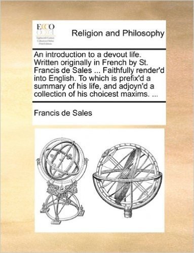 An Introduction to a Devout Life. Written Originally in French by St. Francis de Sales ... Faithfully Render'd Into English. to Which Is Prefix'd a ... a Collection of His Choicest Maxims. ...