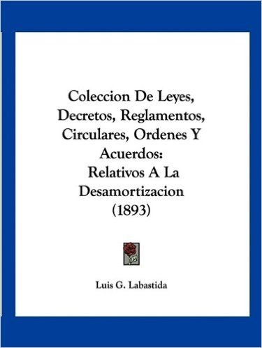 Coleccion de Leyes, Decretos, Reglamentos, Circulares, Ordenes y Acuerdos: Relativos a la Desamortizacion (1893)