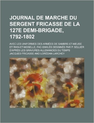 Télécharger Journal de Marche Du Sergent Fricasse de La 127e Demi-Brigade, 1792-1802; Avec Les Uniformes Des Armees de Sambre-Et-Meuse Et Rhin-Et-Moselle, Fac-Sim