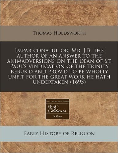Impar Conatui, Or, Mr. J.B. the Author of an Answer to the Animadversions on the Dean of St. Paul's Vindication of the Trinity Rebuk'd and Prov'd to B