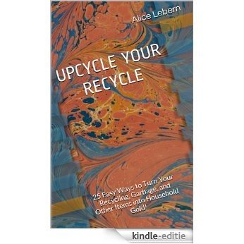 UPCYCLE YOUR RECYCLE: 25 Easy Ways to Turn Your Recycling, Garbage, and Other Items into Household Gold! (English Edition) [Kindle-editie]