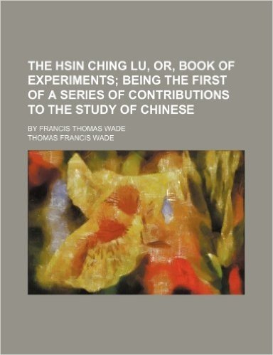 The Hsin Ching Lu, Or, Book of Experiments; Being the First of a Series of Contributions to the Study of Chinese. by Francis Thomas Wade