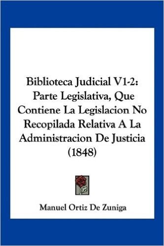 Biblioteca Judicial V1-2: Parte Legislativa, Que Contiene La Legislacion No Recopilada Relativa a la Administracion de Justicia (1848)