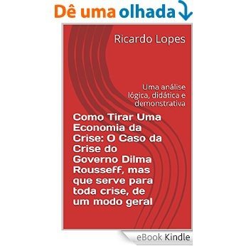 Como Tirar Uma Economia da Crise: O Caso da Crise do Governo Dilma Rousseff, mas que serve para toda crise, de um modo geral: Uma análise lógica, didática e demonstrativa [eBook Kindle]