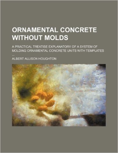Ornamental Concrete Without Molds; A Practical Treatise Explanatory of a System of Molding Ornamental Concrete Units with Templates