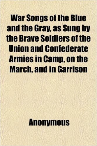 War Songs of the Blue and the Gray, as Sung by the Brave Soldiers of the Union and Confederate Armies in Camp, on the March, and in Garrison