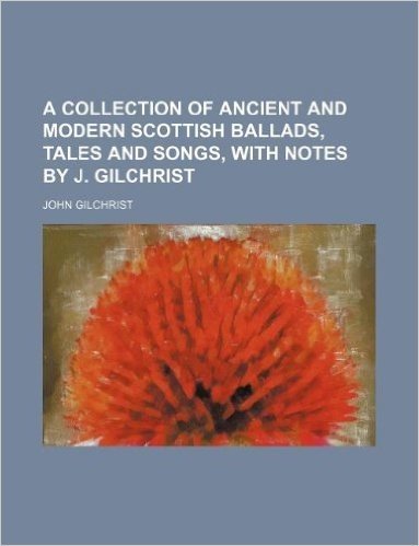 A Collection of Ancient and Modern Scottish Ballads, Tales and Songs, with Notes by J. Gilchrist
