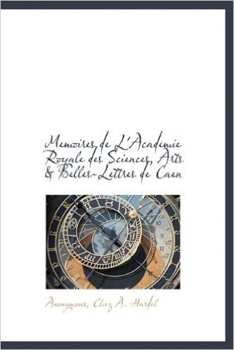 Memoires de L'Academie Royale Des Sciences, Arts & Belles-Lettres de Caen