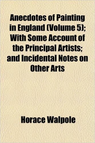 Anecdotes of Painting in England (Volume 5); With Some Account of the Principal Artists and Incidental Notes on Other Arts