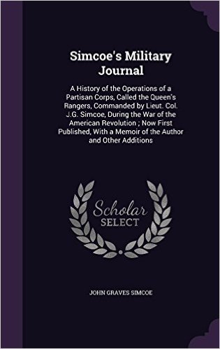 Simcoe's Military Journal: A History of the Operations of a Partisan Corps, Called the Queen's Rangers, Commanded by Lieut. Col. J.G. Simcoe, During ... a Memoir of the Author and Other Additions